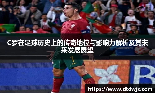 C罗在足球历史上的传奇地位与影响力解析及其未来发展展望